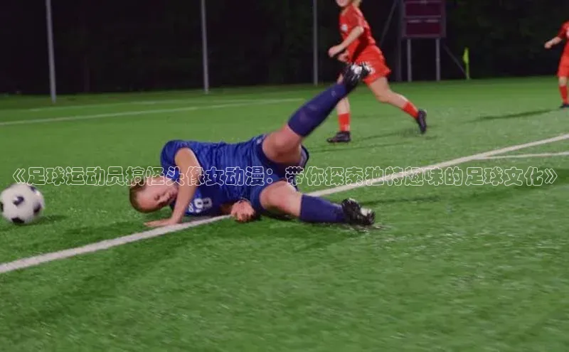 谈球吧体育平台慧博云通《足球运动员搞怪头像女动漫：带你探索独特趣味的足球文化》