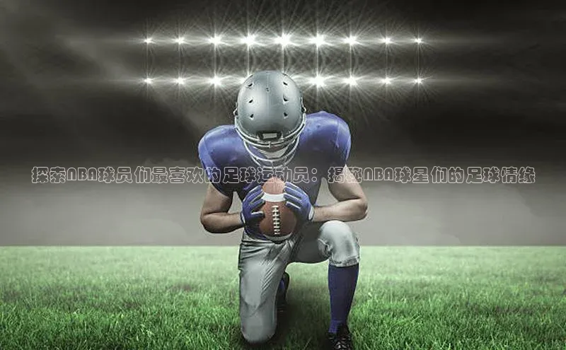 谈球吧登录网百度识图探索NBA球员们最喜欢的足球运动员：揭秘NBA球星们的足球情缘