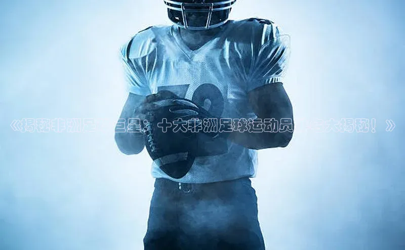 谈球吧(中国)官方网站百家号《揭秘非洲足球巨星：十大非洲足球运动员排名大揭秘！》