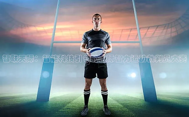 谈球吧体育官网最新在线入口字节跳动智联天际：智能科技引领的国际智力运动裁判员大赛