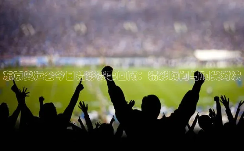 东京奥运会今日精彩赛事回顾：精彩瞬间与顶尖对决