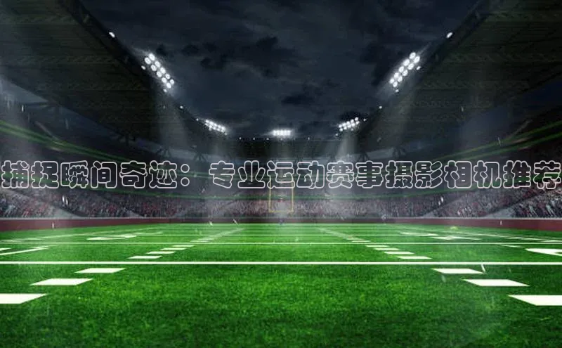 捕捉瞬间奇迹：专业运动赛事摄影相机推荐