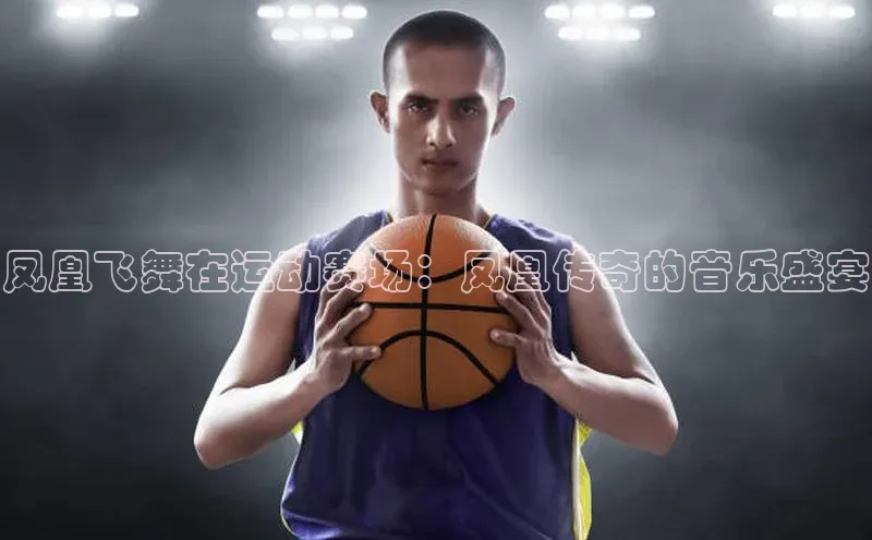 凤凰飞舞在运动赛场：凤凰传奇的音乐盛宴